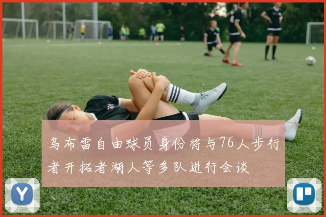 乌布雷自由球员身份将与76人步行者开拓者湖人等多队进行会谈