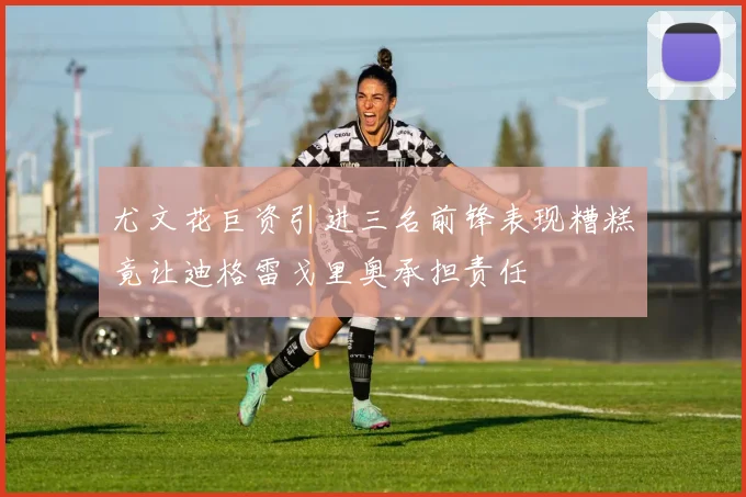 尤文花巨资引进三名前锋表现糟糕竟让迪格雷戈里奥承担责任