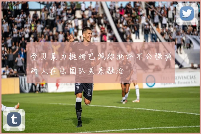 登贝莱力挺姆巴佩称批评不公强调两人在法国队关系融洽