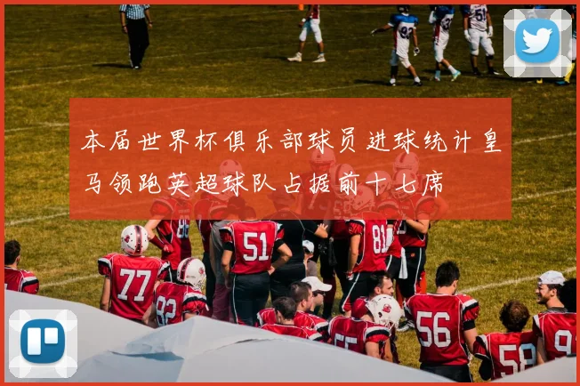 本届世界杯俱乐部球员进球统计皇马领跑英超球队占据前十七席
