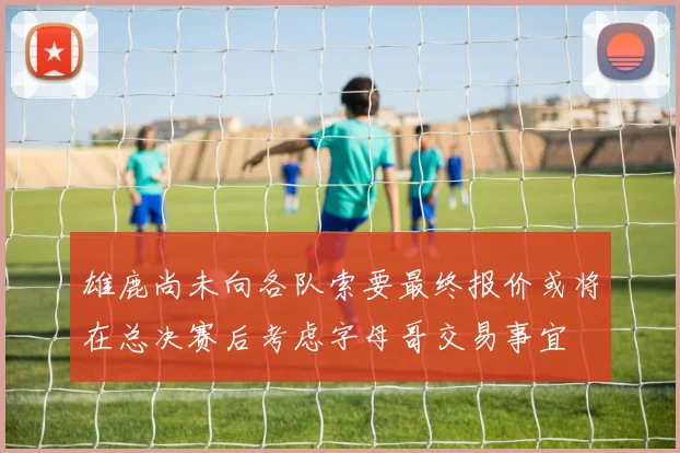雄鹿尚未向各队索要最终报价或将在总决赛后考虑字母哥交易事宜